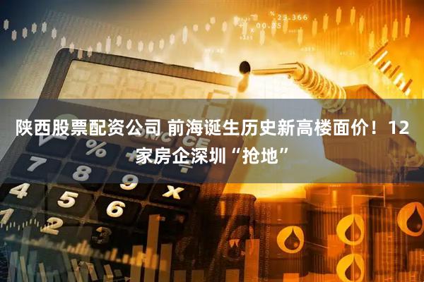 陕西股票配资公司 前海诞生历史新高楼面价！12家房企深圳“抢地”