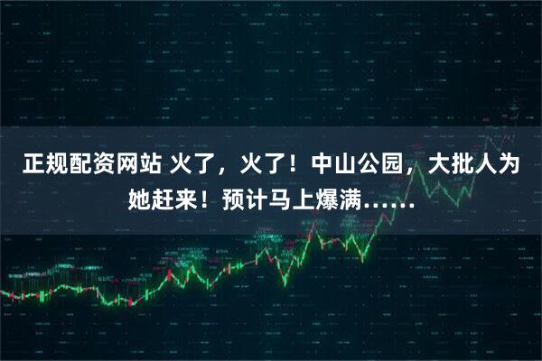 正规配资网站 火了，火了！中山公园，大批人为她赶来！预计马上爆满……