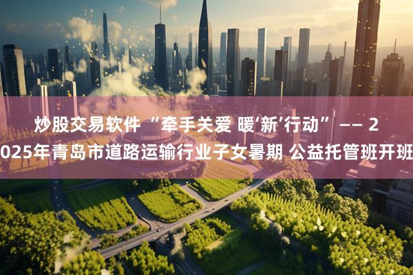 炒股交易软件 “牵手关爱 暖‘新’行动” —— 2025年青岛市道路运输行业子女暑期 公益托管班开班