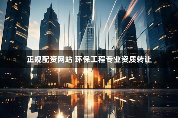正规配资网站 环保工程专业资质转让