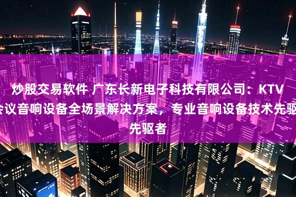 炒股交易软件 广东长新电子科技有限公司：KTV/会议音响设备全场景解决方案，专业音响设备技术先驱者