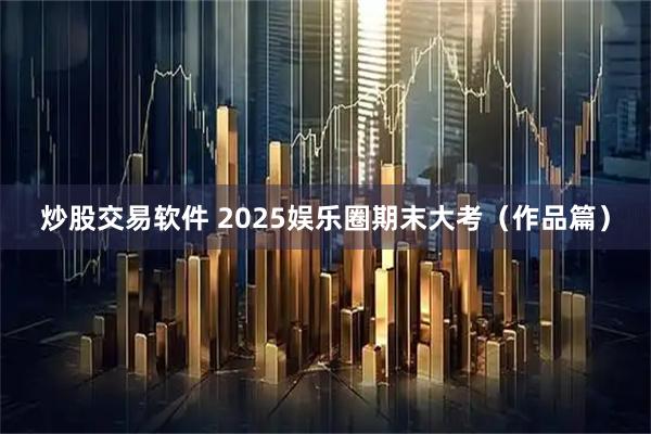 炒股交易软件 2025娱乐圈期末大考（作品篇）