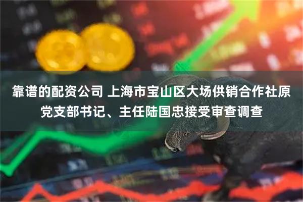 靠谱的配资公司 上海市宝山区大场供销合作社原党支部书记、主任陆国忠接受审查调查